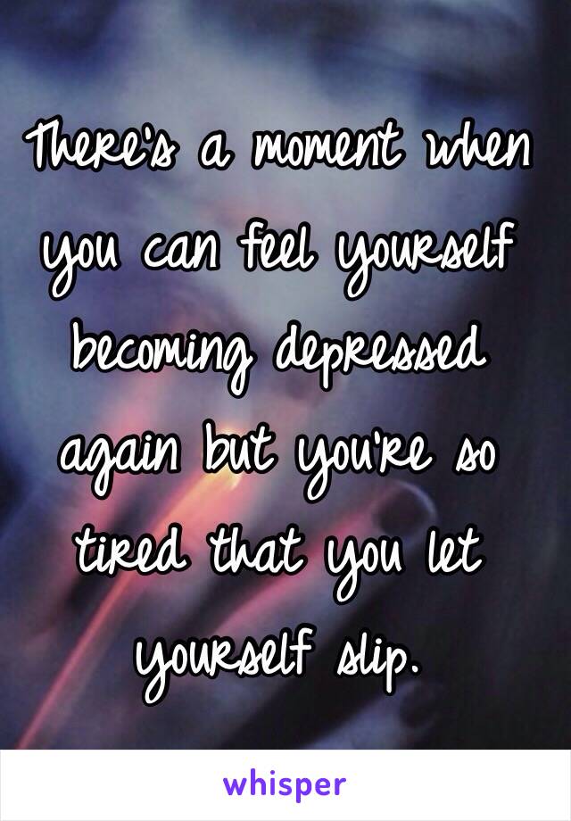 There's a moment when you can feel yourself becoming depressed again but you're so tired that you let yourself slip. 