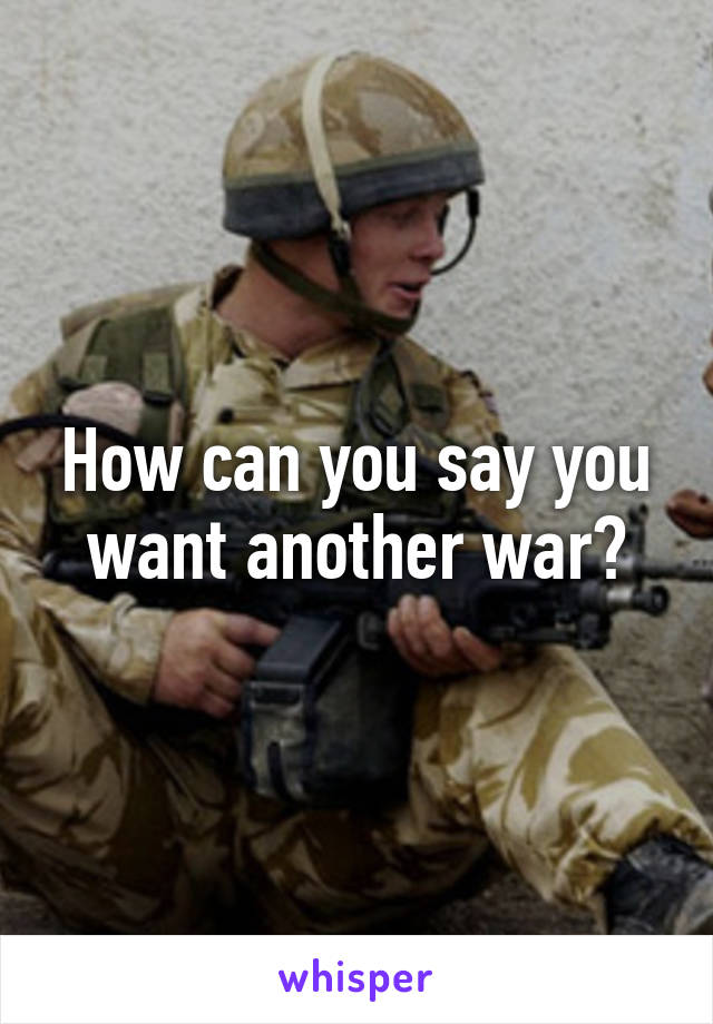 How can you say you want another war?