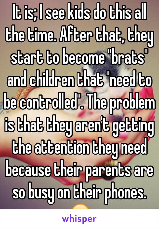 It is; I see kids do this all the time. After that, they start to become "brats" and children that "need to be controlled". The problem is that they aren't getting the attention they need because their parents are so busy on their phones. 😔