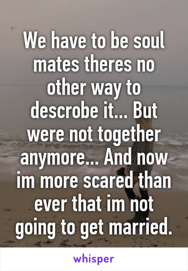 We have to be soul mates theres no other way to descrobe it... But were not together anymore... And now im more scared than ever that im not going to get married.