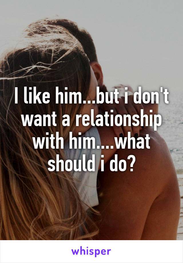 I like him...but i don't want a relationship with him....what should i do?