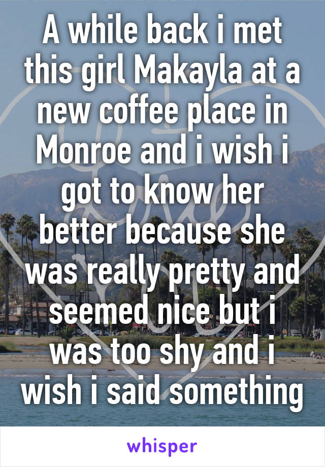 A while back i met this girl Makayla at a new coffee place in Monroe and i wish i got to know her better because she was really pretty and seemed nice but i was too shy and i wish i said something 