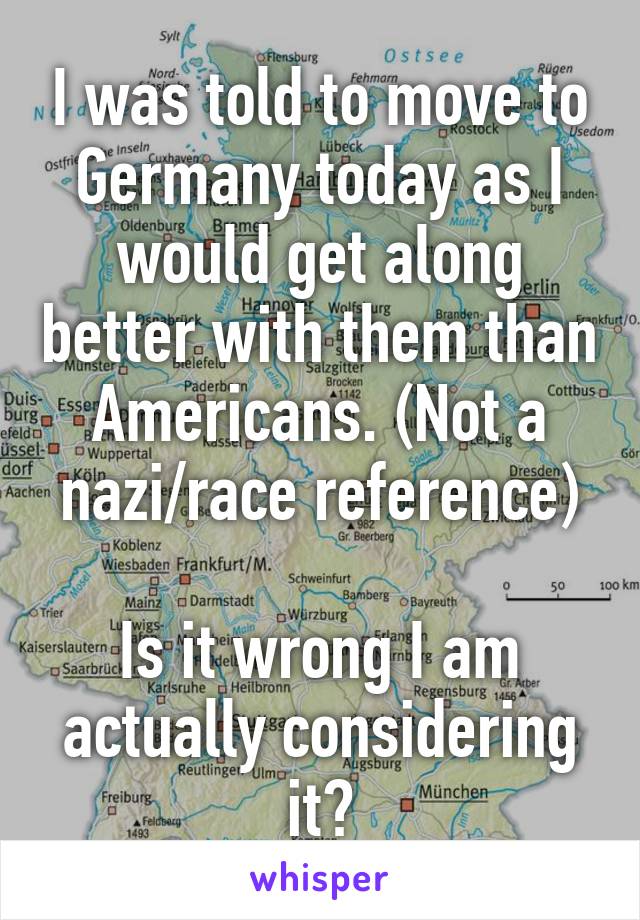 I was told to move to Germany today as I would get along better with them than Americans. (Not a nazi/race reference)

Is it wrong I am actually considering it?