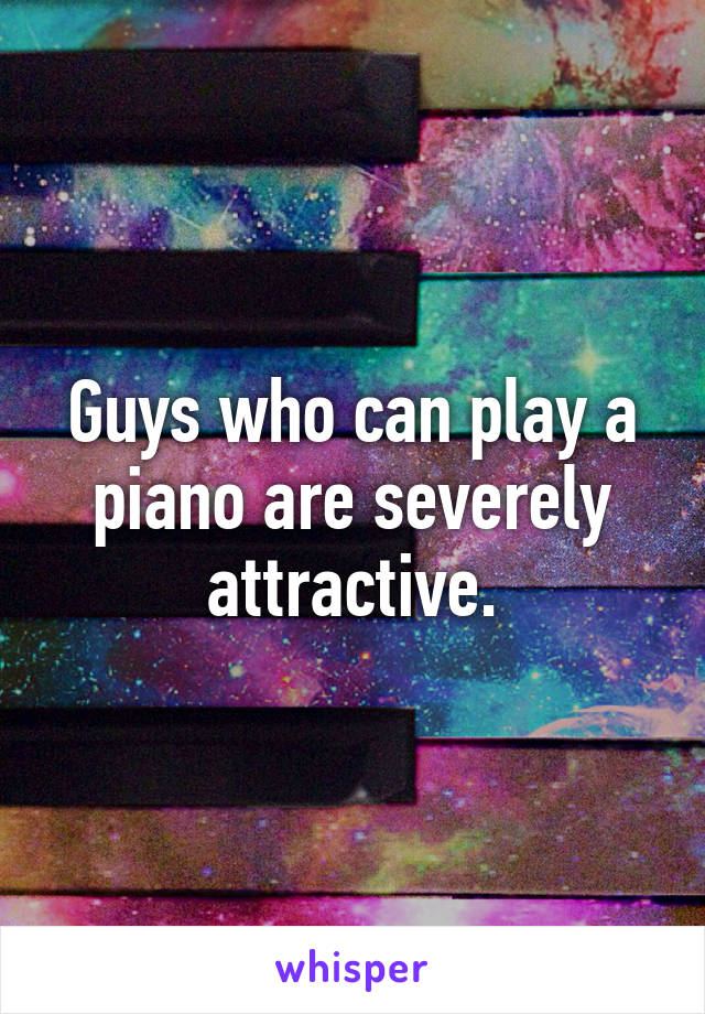 Guys who can play a piano are severely attractive.