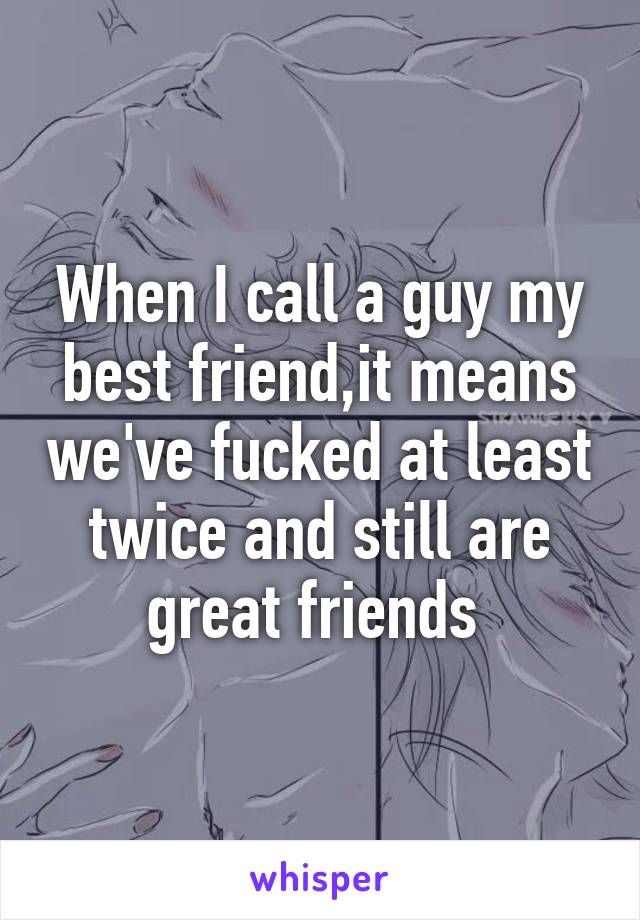 When I call a guy my best friend,it means we've fucked at least twice and still are great friends 