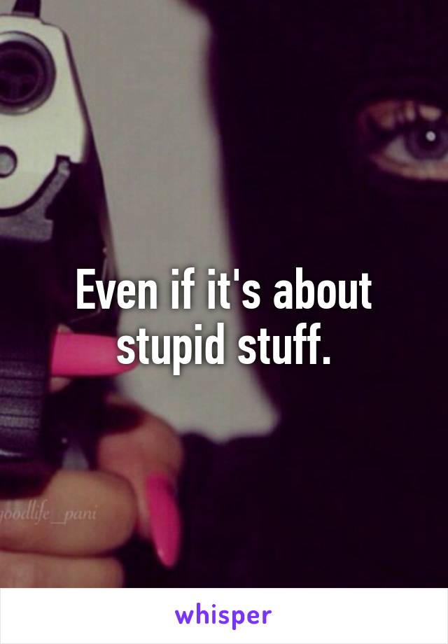 Even if it's about stupid stuff.