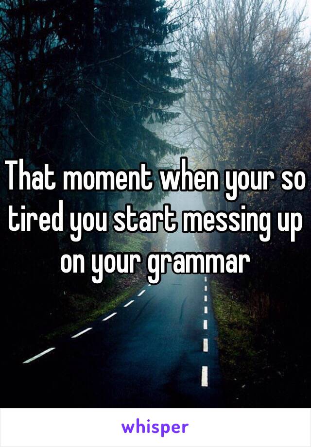 That moment when your so tired you start messing up on your grammar 