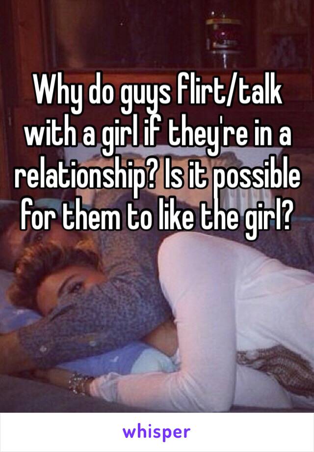 Why do guys flirt/talk with a girl if they're in a relationship? Is it possible for them to like the girl?