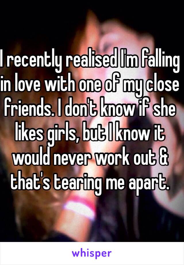 I recently realised I'm falling in love with one of my close friends. I don't know if she likes girls, but I know it would never work out & that's tearing me apart.