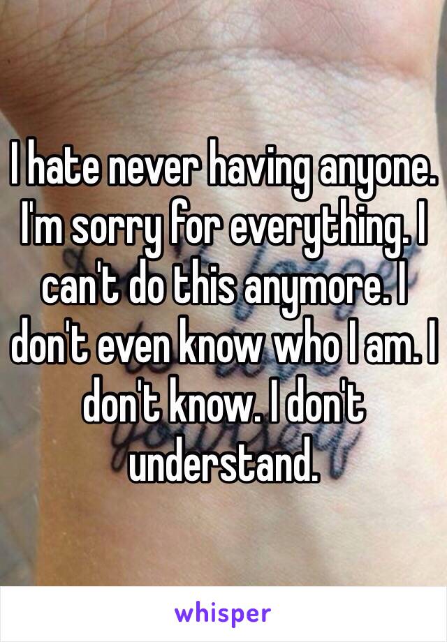 I hate never having anyone. I'm sorry for everything. I can't do this anymore. I don't even know who I am. I don't know. I don't understand. 