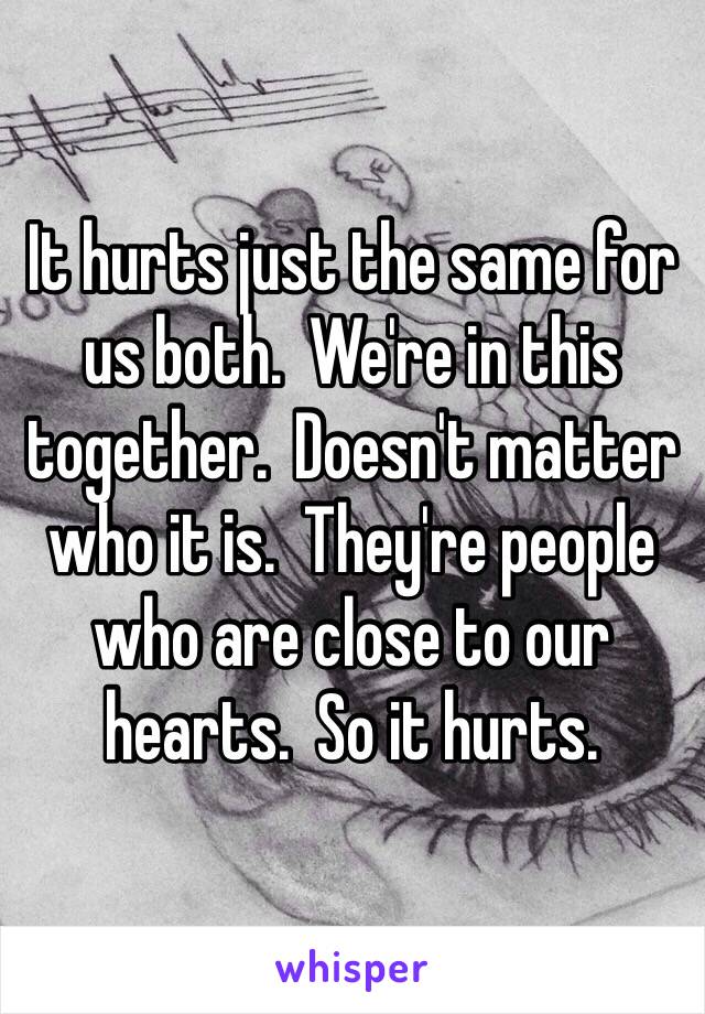 It hurts just the same for us both.  We're in this together.  Doesn't matter who it is.  They're people who are close to our hearts.  So it hurts.