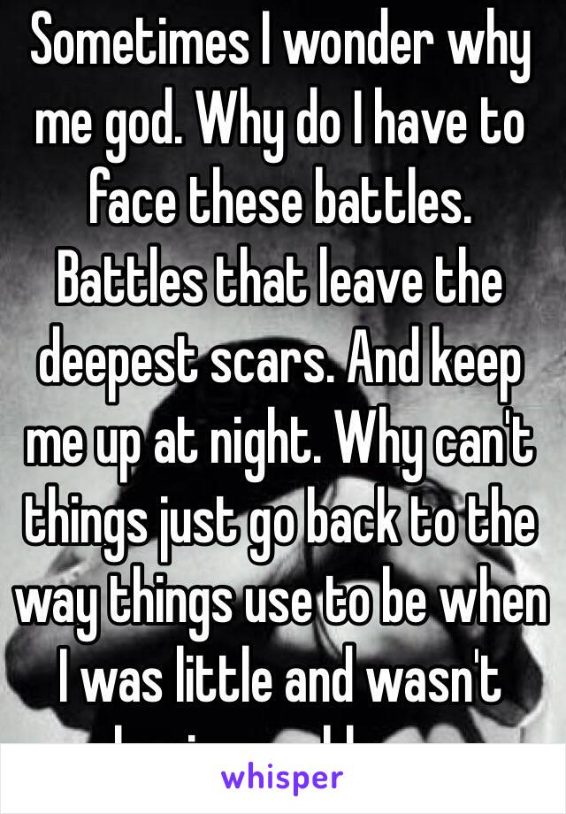 Sometimes I wonder why me god. Why do I have to face these battles. Battles that leave the deepest scars. And keep me up at night. Why can't things just go back to the way things use to be when I was little and wasn't having problems.  