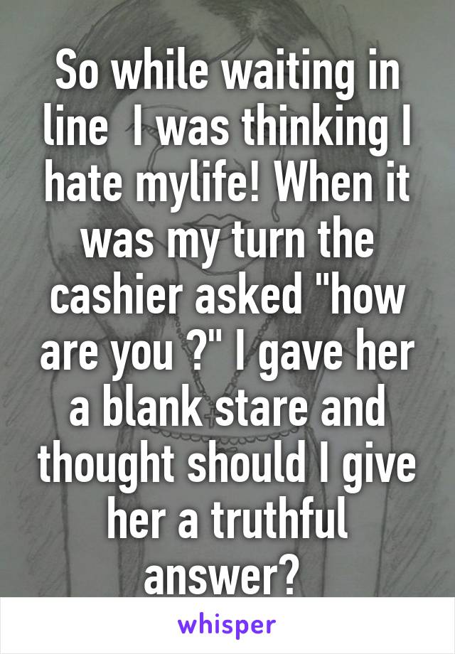 So while waiting in line  I was thinking I hate mylife! When it was my turn the cashier asked "how are you ?" I gave her a blank stare and thought should I give her a truthful answer? 