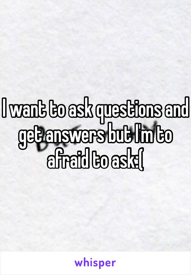 I want to ask questions and get answers but I'm to afraid to ask:(