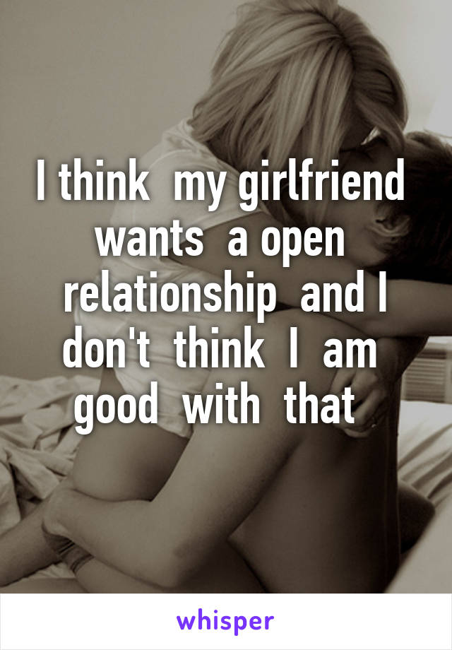 I think  my girlfriend  wants  a open  relationship  and I don't  think  I  am  good  with  that  
