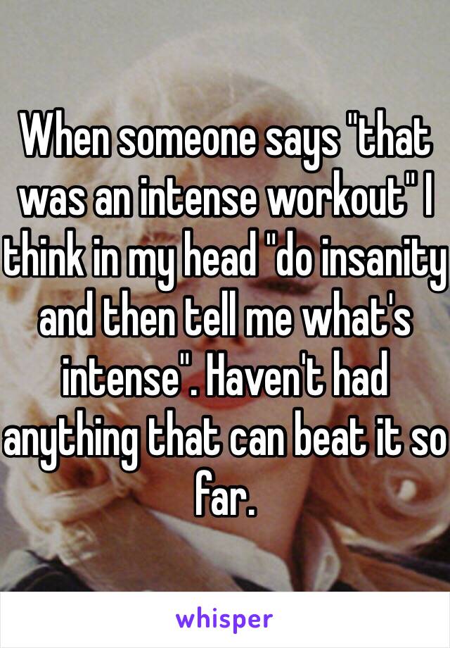 When someone says "that was an intense workout" I think in my head "do insanity and then tell me what's intense". Haven't had anything that can beat it so far. 