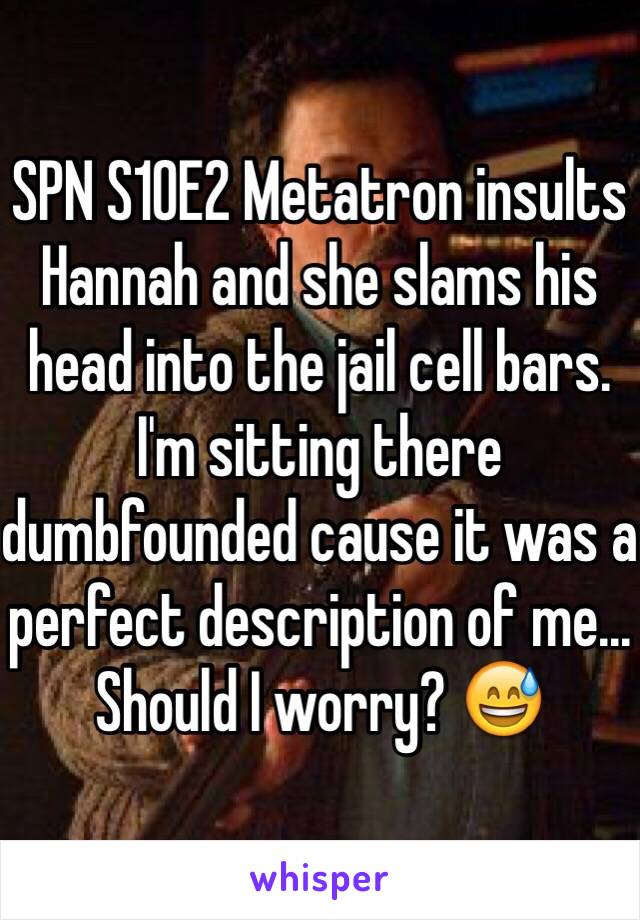 SPN S10E2 Metatron insults Hannah and she slams his head into the jail cell bars. I'm sitting there dumbfounded cause it was a perfect description of me... Should I worry? 😅