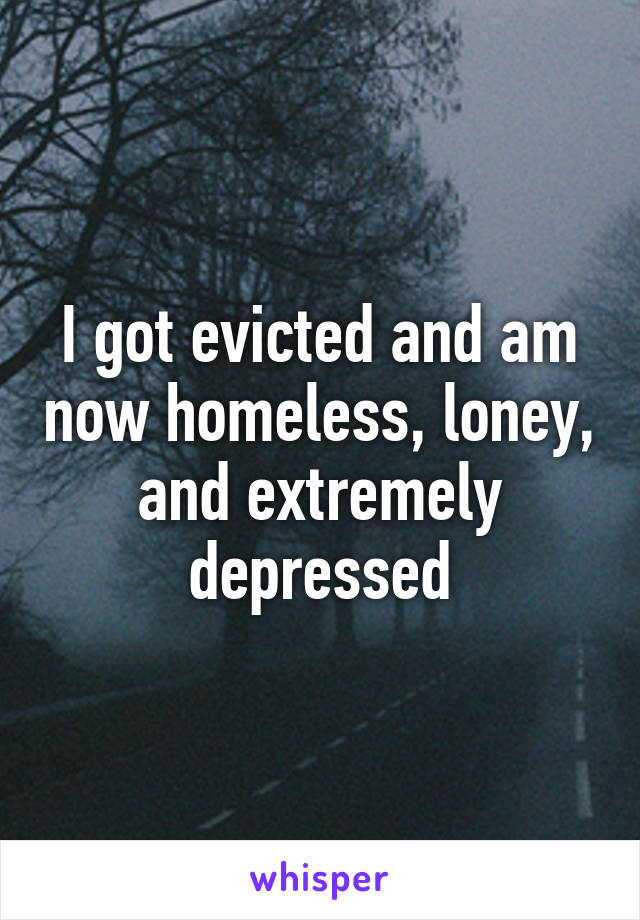 I got evicted and am now homeless, loney, and extremely depressed