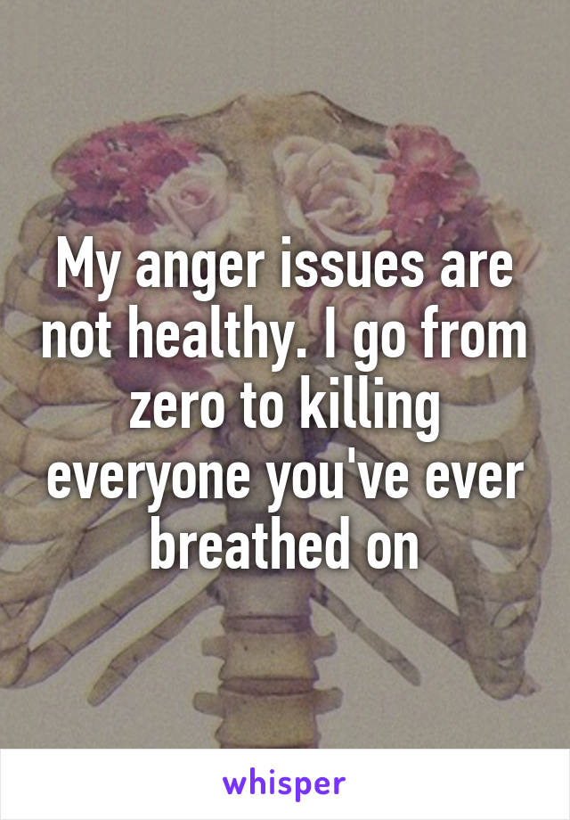 My anger issues are not healthy. I go from zero to killing everyone you've ever breathed on