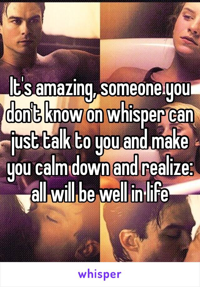 It's amazing, someone you don't know on whisper can just talk to you and make you calm down and realize: all will be well in life