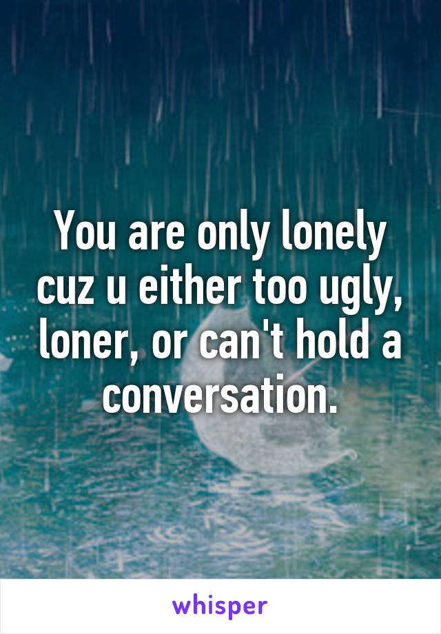 You are only lonely cuz u either too ugly, loner, or can't hold a conversation.