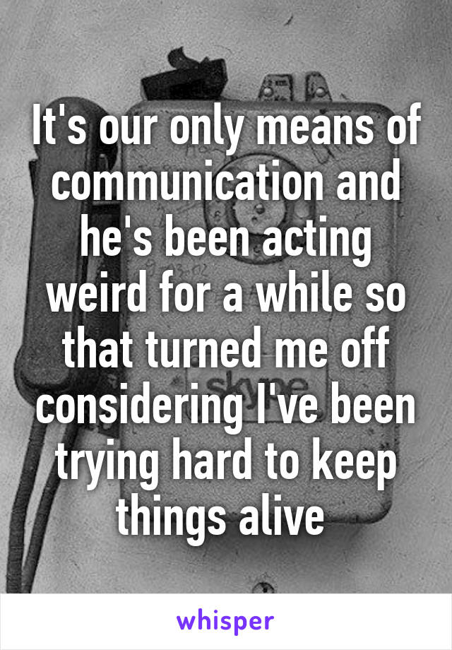 It's our only means of communication and he's been acting weird for a while so that turned me off considering I've been trying hard to keep things alive 