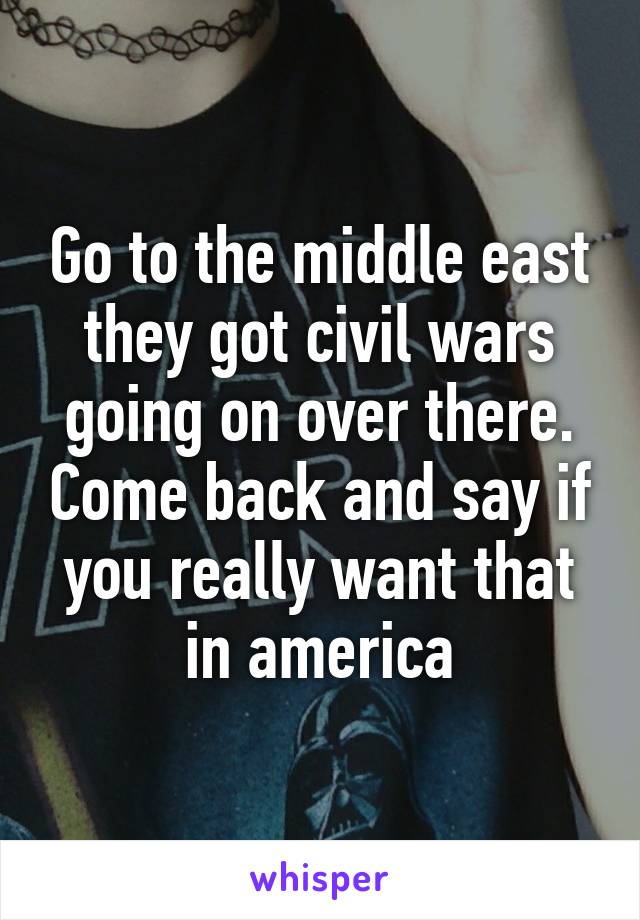 Go to the middle east they got civil wars going on over there. Come back and say if you really want that in america