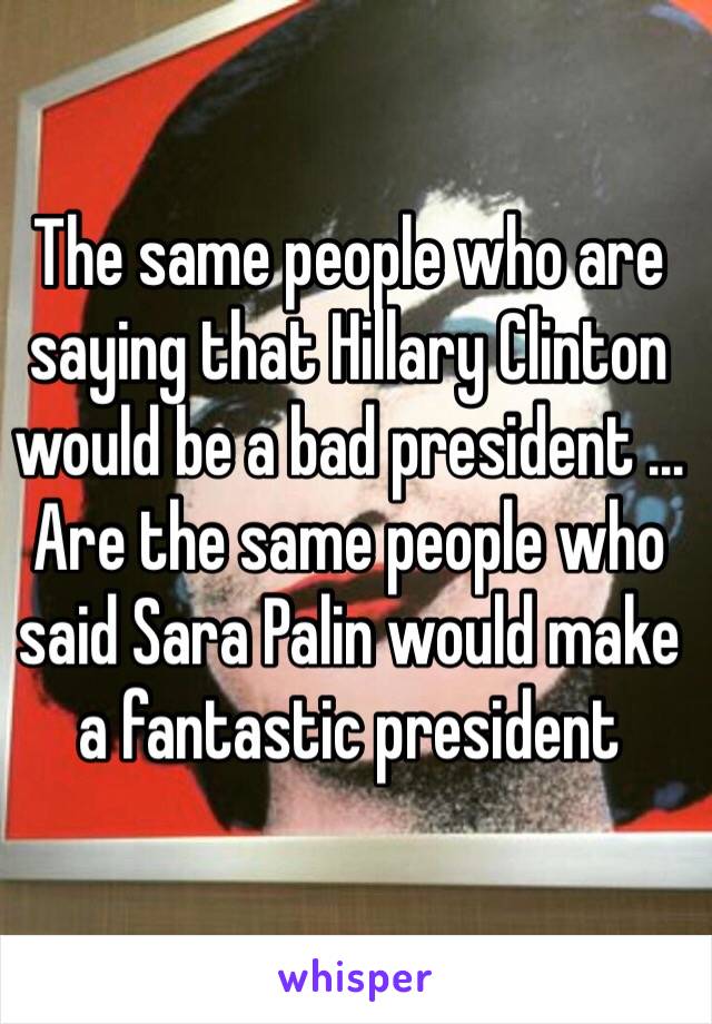 The same people who are saying that Hillary Clinton would be a bad president ... Are the same people who said Sara Palin would make a fantastic president