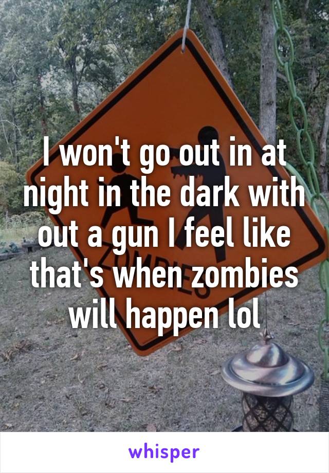 I won't go out in at night in the dark with out a gun I feel like that's when zombies will happen lol