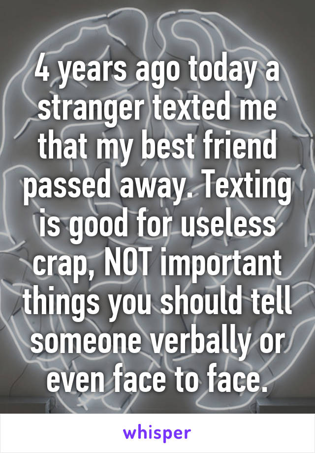 4 years ago today a stranger texted me that my best friend passed away. Texting is good for useless crap, NOT important things you should tell someone verbally or even face to face.