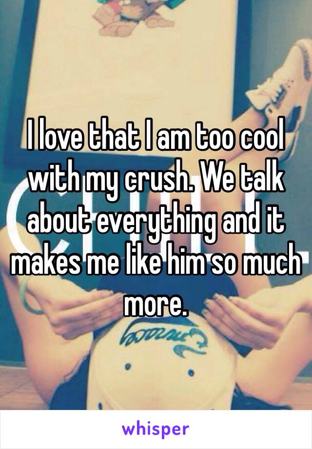 I love that I am too cool with my crush. We talk about everything and it makes me like him so much more. 