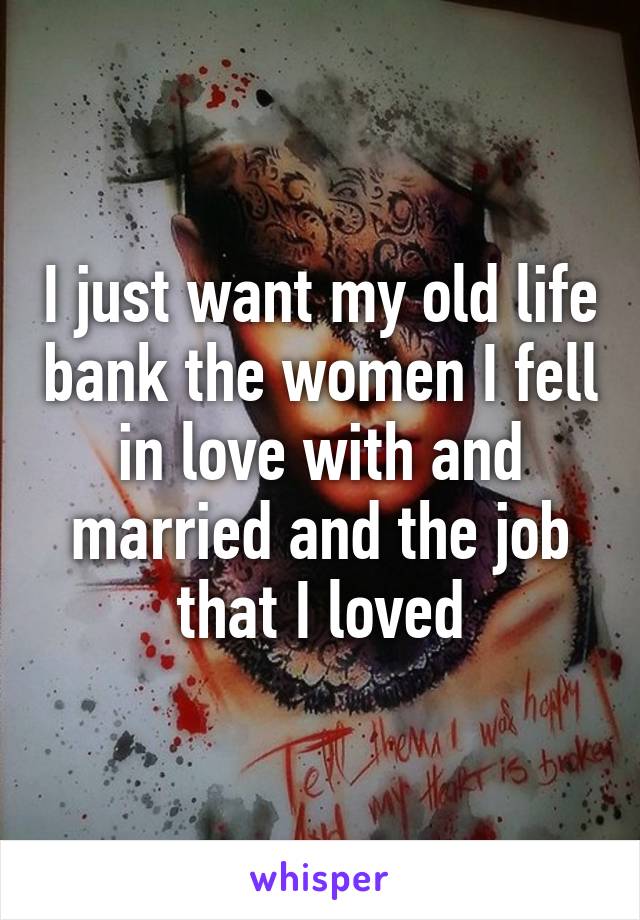 I just want my old life bank the women I fell in love with and married and the job that I loved