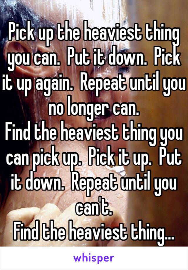 Pick up the heaviest thing you can.  Put it down.  Pick it up again.  Repeat until you no longer can.
Find the heaviest thing you can pick up.  Pick it up.  Put it down.  Repeat until you can't.
Find the heaviest thing...