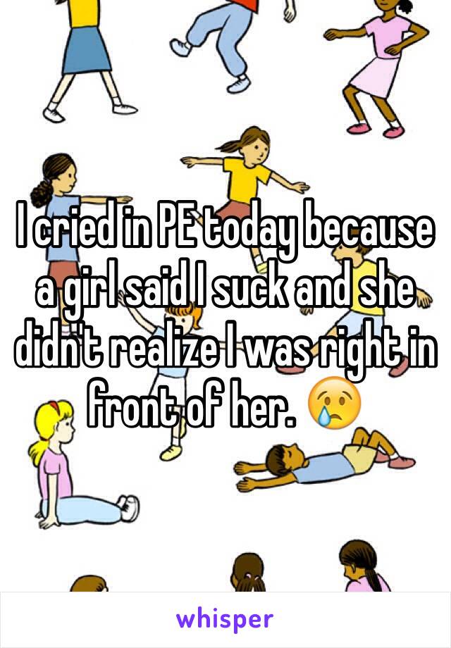 I cried in PE today because a girl said I suck and she didn't realize I was right in front of her. 😢