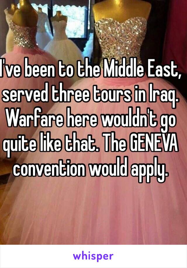 I've been to the Middle East, served three tours in Iraq. Warfare here wouldn't go quite like that. The GENEVA convention would apply. 