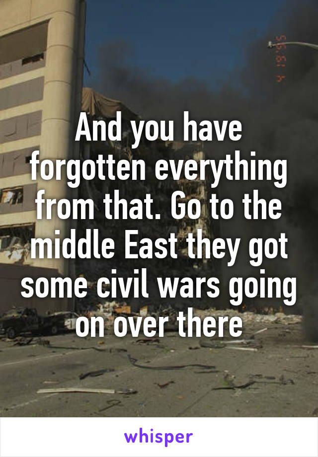 And you have forgotten everything from that. Go to the middle East they got some civil wars going on over there