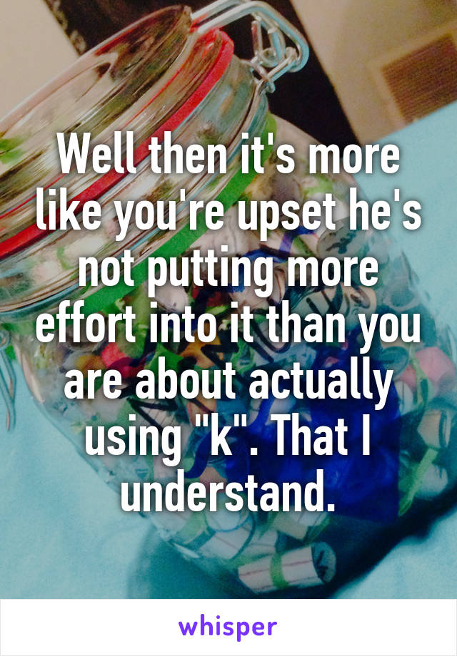 Well then it's more like you're upset he's not putting more effort into it than you are about actually using "k". That I understand.