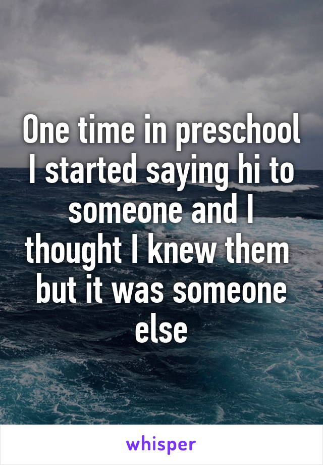 One time in preschool I started saying hi to someone and I thought I knew them  but it was someone else