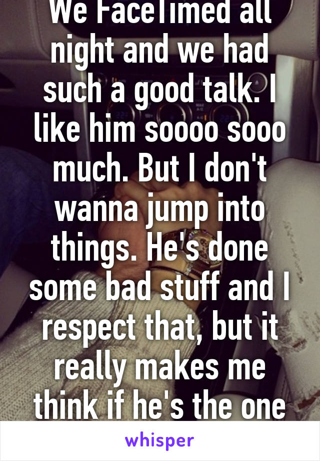 We FaceTimed all night and we had such a good talk. I like him soooo sooo much. But I don't wanna jump into things. He's done some bad stuff and I respect that, but it really makes me think if he's the one or not..