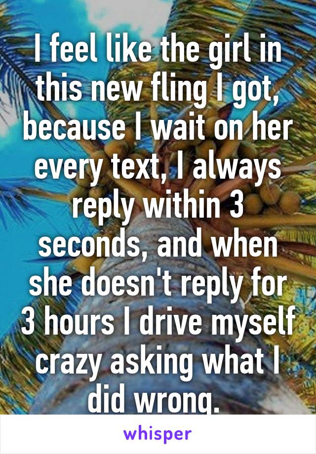 I feel like the girl in this new fling I got, because I wait on her every text, I always reply within 3 seconds, and when she doesn't reply for 3 hours I drive myself crazy asking what I did wrong. 