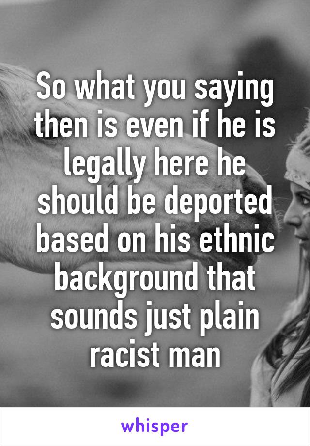 So what you saying then is even if he is legally here he should be deported based on his ethnic background that sounds just plain racist man