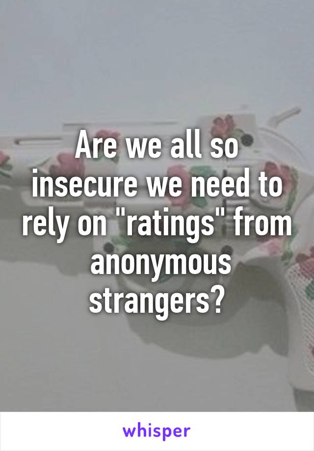 Are we all so insecure we need to rely on "ratings" from  anonymous strangers?