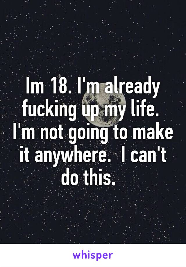 Im 18. I'm already fucking up my life.  I'm not going to make it anywhere.  I can't do this.  