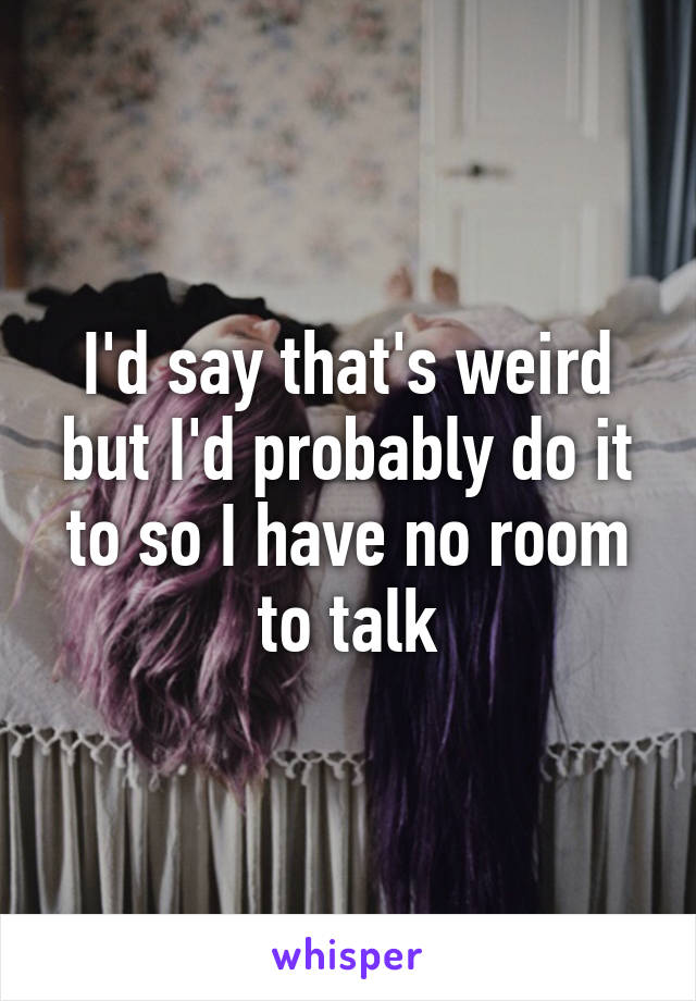 I'd say that's weird but I'd probably do it to so I have no room to talk