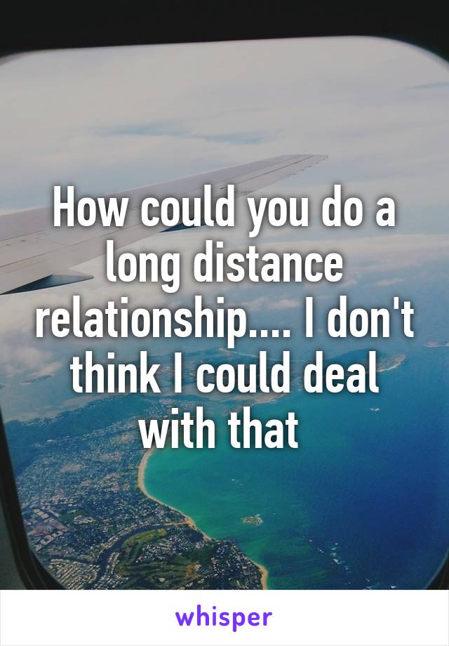 How could you do a long distance relationship.... I don't think I could deal with that 