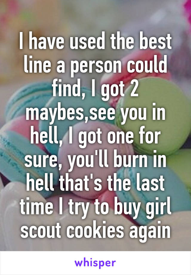 I have used the best line a person could find, I got 2 maybes,see you in hell, I got one for sure, you'll burn in hell that's the last time I try to buy girl scout cookies again