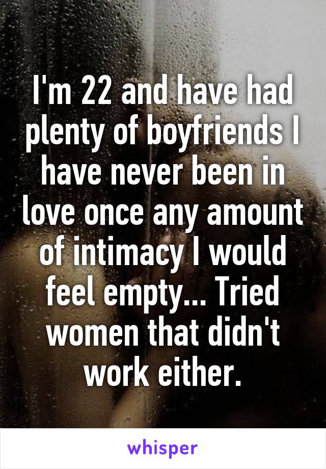 I'm 22 and have had plenty of boyfriends I have never been in love once any amount of intimacy I would feel empty... Tried women that didn't work either.