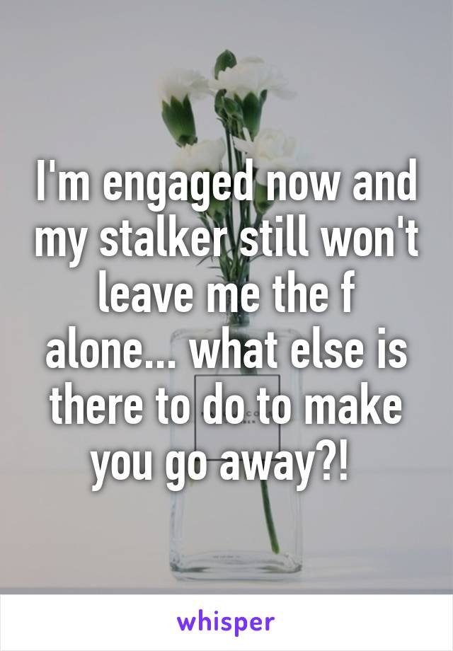 I'm engaged now and my stalker still won't leave me the f alone... what else is there to do to make you go away?! 