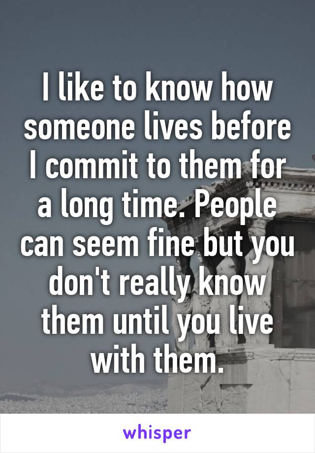 I like to know how someone lives before I commit to them for a long time. People can seem fine but you don't really know them until you live with them.