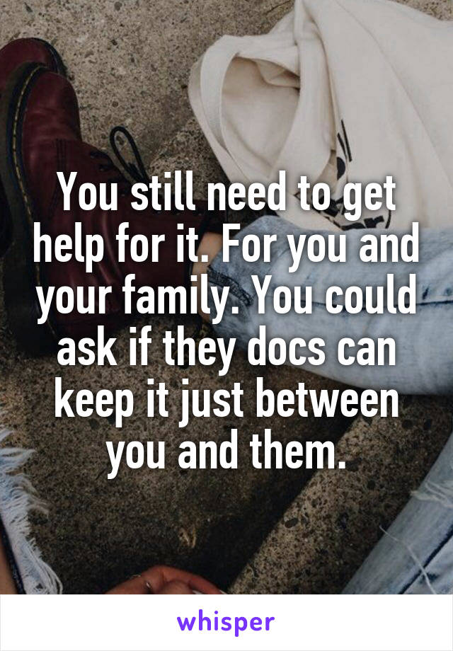 You still need to get help for it. For you and your family. You could ask if they docs can keep it just between you and them.